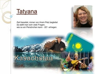 TatyanaZart besaitet, immer von ihrem Pelz begleitetda stellt man sich viele Fragen,wie so ein Persönchen kann  -35°- ertragen. Kasachstan