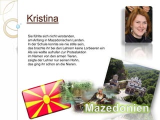 KristinaSie fühlte sich nicht verstanden,am Anfang in Mazedonischen Landen.In der Schule konnte sie nie stille sein,das brachte ihr bei den Lehrern keine Lorbeeren einAls sie wollte aufrufen zur Protestaktionim Namen von den armen Tieren,zeigte der Lehrer nur seinen Hohn,das ging ihr schon an die Nieren.  Mazedonien