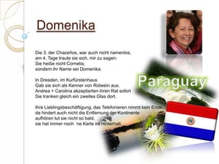 DomenikaDie 3. der Chaceños, war auch nicht namenlos,am 4. Tage traute sie sich, mir zu sagen:Sie heiße nicht Cornelia,sondern ihr Name sei Domenika. In Dresden, im KurfürstenhausGab sie sich als Kenner von Rotwein aus.Andrea + Carolina akzeptierten ihren Rat sofortSie tranken gleich ein zweites Glas dort. Ihre Lieblingsbeschäftigung, das Telefonieren nimmt kein Ende,da hindert auch nicht die Entfernung der Kontinenteaufhören tut sie nicht so bald,sie hat immer noch ´ne Karte im Hinterhalt. Paraguay