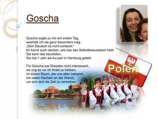 Goscha Goscha sagte zu mir am ersten Tag,weshalb ich sie ganz besonders mag.„Dein Deutsch ist nicht schlecht.“Ihr könnt euch denken, wie das das Selbstbewusstsein hebtSie kann das beurteilen,Sie hat 1 Jahr als Au-pair in Hamburg gelebt. Für Goscha war Dresden nicht interessant,sie zog es vor im Hotel zu bleiben,(in einem Raum, der uns allen bekannt,mit vielen Kacheln an der Wand),um sich dort die Zeit zu vertreiben.  Polen