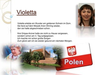 ViolettaVioletta erlebte ein Wunder am goldenen Schrein im Dom.Sie fand auf dem Mosaik ihren Ohrring wieder,den sie hatte abgeschrieben schon. Ihre Grippe-Arznei hatte sie nicht zu Hause vergessen,sondern schon am 3. Tag aufgegessen.Ich machte mir schon große SorgenZum glück sah ich sie wieder gesund am nächsten Morgen. Polen