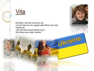 Vita Die Bahn, fast war sie schon da,und als Vita uns´ren sorgenvollen Blick noch sah, meinte sie:„Wir sind doch keine Kinder mehr,Wir finden auch allein hierher.“ Ukraine