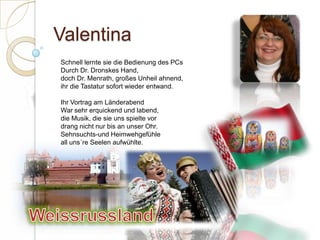 ValentinaSchnell lernte sie die Bedienung des PCsDurch Dr. Dronskes Hand,doch Dr. Menrath, großes Unheil ahnend,ihr die Tastatur sofort wieder entwand. Ihr Vortrag am LänderabendWar sehr erquickend und labend,die Musik, die sie uns spielte vor drang nicht nur bis an unser Ohr.Sehnsuchts-und Heimwehgefühleall uns´re Seelen aufwühlte.  Weissrussland