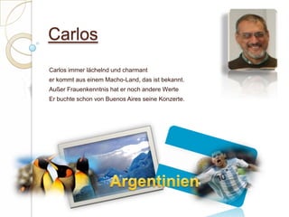 CarlosCarlos immer lächelnd und charmant er kommt aus einem Macho-Land, das ist bekannt.Außer Frauenkenntnis hat er noch andere WerteEr buchte schon von Buenos Aires seine Konzerte. Argentinien