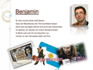 BenjaminEr kann es bis heute nicht fassen. Dass die Marokkaner den Tito hochleben lassenDoch sein sonniges Gemüt wird auch das überwindenIch glaube, wir werden ihn immer lächelnd finden.In Berlin sah man ihn ein bisschen nur,na klar, er war mal wieder allein auf Tour Argentinien