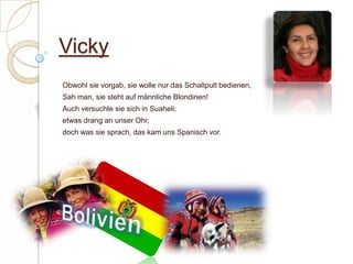 VickyObwohl sie vorgab, sie wolle nur das Schaltpult bedienen,Sah man, sie steht auf männliche Blondinen!Auch versuchte sie sich in Suaheli;etwas drang an unser Ohr,doch was sie sprach, das kam uns Spanisch vor. Bolivien