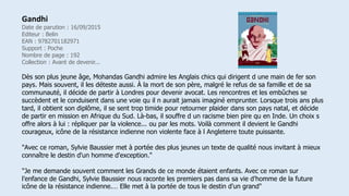 Gandhi
Date de parution : 16/09/2015
Editeur : Belin
EAN : 9782701182971
Support : Poche
Nombre de page : 192
Collection : Avant de devenir...
Dès son plus jeune âge, Mohandas Gandhi admire les Anglais chics qui dirigent d une main de fer son
pays. Mais souvent, il les déteste aussi. À la mort de son père, malgré le refus de sa famille et de sa
communauté, il décide de partir à Londres pour devenir avocat. Les rencontres et les embûches se
succèdent et le conduisent dans une voie qu il n aurait jamais imaginé emprunter. Lorsque trois ans plus
tard, il obtient son diplôme, il se sent trop timide pour retourner plaider dans son pays natal, et décide
de partir en mission en Afrique du Sud. Là-bas, il souffre d un racisme bien pire qu en Inde. Un choix s
offre alors à lui : répliquer par la violence... ou par les mots. Voilà comment il devient le Gandhi
courageux, icône de la résistance indienne non violente face à l Angleterre toute puissante.
"Avec ce roman, Sylvie Baussier met à portée des plus jeunes un texte de qualité nous invitant à mieux
connaître le destin d'un homme d'exception."
"Je me demande souvent comment les Grands de ce monde étaient enfants. Avec ce roman sur
l’enfance de Gandhi, Sylvie Baussier nous raconte les premiers pas dans sa vie d’homme de la future
icône de la résistance indienne.… Elle met à la portée de tous le destin d'un grand"
 