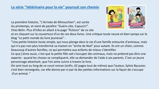 La série "Vétérinaire pour la vie" poursuit son chemin
La première histoire, "L'Arrivée de Minouchien", est sortie
Au printemps, et vient de paraître "Guéris vite, Capucin!".
Chez Belin. Plus d'infos en allant à la page "fictions" de ce site
et en cliquant sur la couverture d'un de ces deux livres. Une critique toute neuve et bien sympa sur le
blog "Le petit monde du livre jeunesse" :
"Une petite histoire toute simple, qui nous plonge dans la vie d'une famille entourée d'animaux, mais
qui n'a pas non plus transformé sa maison en "arche de Noé" pour autant. Ils ont un chien, comme
beaucoup d'autres familles, ce qui permettra aux enfants de mieux s'identifier.
Ce que j'aime aussi, c'est que la petite fille sait s'occuper des animaux, mais ne prétend pas être une
experte : quand les choses se compliquent, elle va demander de l'aide à ses parents. C'est un jeune
personnage attachant, que l'on aime suivre à travers le livre.
On sent tout au long de ce court roman (enfin, 62 pages tout de même) que l'auteur, Sylvie Baussier,
s'est bien renseignée, car elle donne par-ci par-là des petites informations sur la façon de s'occupe
d'un animal. "
 