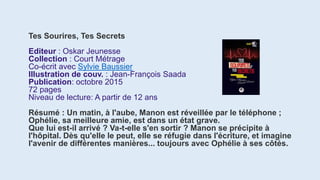 Tes Sourires, Tes Secrets
Editeur : Oskar Jeunesse
Collection : Court Métrage
Co-écrit avec Sylvie Baussier
Illustration de couv. : Jean-François Saada
Publication: octobre 2015
72 pages
Niveau de lecture: A partir de 12 ans
Résumé : Un matin, à l'aube, Manon est réveillée par le téléphone ;
Ophélie, sa meilleure amie, est dans un état grave.
Que lui est-il arrivé ? Va-t-elle s'en sortir ? Manon se précipite à
l'hôpital. Dès qu'elle le peut, elle se réfugie dans l'écriture, et imagine
l'avenir de différentes manières... toujours avec Ophélie à ses côtés.
 
