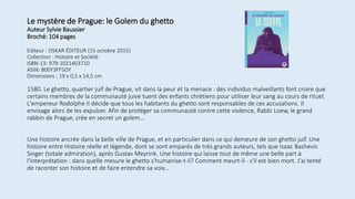 Le mystère de Prague: le Golem du ghetto
Auteur Sylvie Baussier
Broché: 104 pages
Editeur : OSKAR ÉDITEUR (15 octobre 2015)
Collection : Histoire et Société
ISBN-13: 979-1021403710
ASIN: B00Y3FF5OY
Dimensions : 19 x 0,5 x 14,5 cm
1580. Le ghetto, quartier juif de Prague, vit dans la peur et la menace : des individus malveillants font croire que
certains membres de la communauté juive tuent des enfants chrétiens pour utiliser leur sang au cours de rituel.
L'empereur Rodolphe II décide que tous les habitants du ghetto sont responsables de ces accusations. Il
envisage alors de les expulser. Afin de protéger sa communauté contre cette violence, Rabbi Loew, le grand
rabbin de Prague, crée en secret un golem…
Une histoire ancrée dans la belle ville de Prague, et en particulier dans ce qui demeure de son ghetto juif. Une
histoire entre Histoire réelle et légende, dont se sont emparés de très grands auteurs, tels que Isaac Bashevis
Singer (totale admiration), après Gustav Meyrink. Une histoire qui laisse tout de même une belle part à
l'interprétation : dans quelle mesure le ghetto s'humanise-t-il? Comment meurt-il - s'il est bien mort. J'ai tenté
de raconter son histoire et de faire entendre sa voix…
 