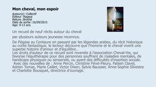 Mon cheval, mon espoir
Auteur(s) :Collectif
Éditeur :Rageot
Reliure :Broché
Date de sortie :16/09/2015
Age: 9-13 ans
Un recueil de neuf récits autour du cheval
par plusieurs auteurs jeunesse reconnus.
De Pégase au Centaure en passant par les légendes arabes, du récit historique
au conte fantastique, le lecteur découvre que l’homme et le cheval vivent une
superbe histoire d’amour et d’équilibre…
Les droits d’auteur de ce recueil sont reversés à l’association Cheval-Vie, qui
favorise l’équithérapie pour des personnes souffrant de maladies mentales, de
handicaps physiques ou sensoriels, ou ayant des difficultés d’insertion sociale.
Avec des nouvelles de : Anne Percin, Christine Féret-Fleury, Fabien Clavel,
Adrien Tomas, Marie Caillet, Victor Dixen, Sylvie Baussier, Anne-Sophie Silvestre
et Charlotte Bousquet, directrice d'ouvrage.
 