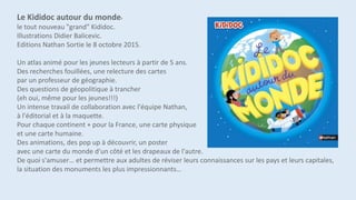 Le Kididoc autour du monde,
le tout nouveau "grand" Kididoc.
Illustrations Didier Balicevic.
Editions Nathan Sortie le 8 octobre 2015.
Un atlas animé pour les jeunes lecteurs à partir de 5 ans.
Des recherches fouillées, une relecture des cartes
par un professeur de géographie.
Des questions de géopolitique à trancher
(eh oui, même pour les jeunes!!!)
Un intense travail de collaboration avec l'équipe Nathan,
à l'éditorial et à la maquette.
Pour chaque continent + pour la France, une carte physique
et une carte humaine.
Des animations, des pop up à découvrir, un poster
avec une carte du monde d'un côté et les drapeaux de l'autre.
De quoi s'amuser… et permettre aux adultes de réviser leurs connaissances sur les pays et leurs capitales,
la situation des monuments les plus impressionnants…
 