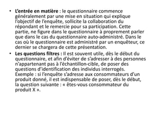 • L’entrée en matière : le questionnaire commence
généralement par une mise en situation qui explique
l’objectif de l’enquête, sollicite la collaboration du
répondant et le remercie pour sa participation. Cette
partie, ne figure dans le questionnaire à proprement parler
que dans le cas du questionnaire auto-administré. Dans le
cas où le questionnaire est administré par un enquêteur, ce
dernier se chargera de cette présentation.
• Les questions filtres : Il est souvent utile, dès le début du
questionnaire, et afin d’éviter de s’adresser à des personnes
n’appartenant pas à l’échantillon-cible, de poser des
questions d’identification des individus interrogés.
Exemple : si l’enquête s’adresse aux consommateurs d’un
produit donné, il est indispensable de poser, dès le début,
la question suivante : « êtes-vous consommateur du
produit X ».
 