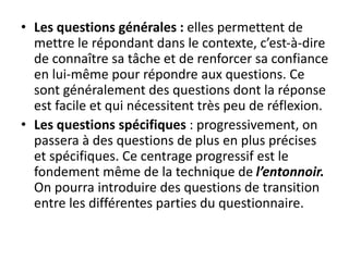 • Les questions générales : elles permettent de
mettre le répondant dans le contexte, c’est-à-dire
de connaître sa tâche et de renforcer sa confiance
en lui-même pour répondre aux questions. Ce
sont généralement des questions dont la réponse
est facile et qui nécessitent très peu de réflexion.
• Les questions spécifiques : progressivement, on
passera à des questions de plus en plus précises
et spécifiques. Ce centrage progressif est le
fondement même de la technique de l’entonnoir.
On pourra introduire des questions de transition
entre les différentes parties du questionnaire.
 