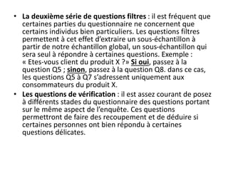 • La deuxième série de questions filtres : il est fréquent que
certaines parties du questionnaire ne concernent que
certains individus bien particuliers. Les questions filtres
permettent à cet effet d’extraire un sous-échantillon à
partir de notre échantillon global, un sous-échantillon qui
sera seul à répondre à certaines questions. Exemple :
« Etes-vous client du produit X ?» Si oui, passez à la
question Q5 ; sinon, passez à la question Q8. dans ce cas,
les questions Q5 à Q7 s’adressent uniquement aux
consommateurs du produit X.
• Les questions de vérification : il est assez courant de posez
à différents stades du questionnaire des questions portant
sur le même aspect de l’enquête. Ces questions
permettront de faire des recoupement et de déduire si
certaines personnes ont bien répondu à certaines
questions délicates.
 