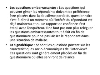 • Les questions embarrassantes : Les questions qui
peuvent gêner les répondants doivent de préférence
être placées dans la deuxième partie du questionnaire
c’est-à-dire à un moment où l’intérêt du répondant est
déjà maintenu et ou un rapport de confiance s’est
établi avec l’enquêteur. Il ne faut pas non plus reléguer
les questions embarrassantes tout à fait en fin de
questionnaire pour ne pas laisser le répondant dans
une situation de malaise.
• La signalétique : ce sont les questions portant sur les
caractéristiques socio-économiques de l’interviewé.
Ces questions sont généralement placées en fin de
questionnaire où elles serviront de relance.
 