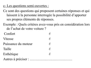 c- Les questions semi-ouvertes :
Ce sont des questions qui proposent certaines réponses et qui
laissent à la personne interrogée la possibilité d’apporter
ses propres éléments de réponses.
Exemple : Quels critères avez-vous pris en considération lors
de l’achat de votre voiture ?
Confort 
Vitesse 
Puissance du moteur 
Taille 
Esthétique 
Autres à préciser : ………………………………
 