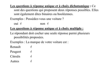 Les questions à réponse unique et à choix dichotomique : Ce
sont des questions qui proposent deux réponses possibles. Elles
sont également dites binaires ou booléennes.
Exemples : Possédez-vous une voiture ?
oui  non 
Les questions à réponse unique et à choix multiple :
Le répondant doit cocher une seule réponse parmi plusieurs
possibilités proposées.
Exemples : La marque de votre voiture est :
Renault 
Peugeot 
Citroën 
Autres 
 