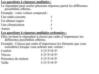 Les questions à réponses multiples :
Le répondant peut cocher plusieurs réponses parmi les différentes
possibilités offertes.
Exemple : votre voiture comprend :
Une radio-cassette 
Un allume-cigare 
Une climatisation 
Autres 
Les questions à réponses multiples ordonnées :
Elles invitent le répondant à classer par ordre d’importance les
différentes possibilités offertes.
Exemple : Classez par ordre d’importance les éléments que vous
considérez lorsque vous achetez une voiture :
Confort 1e/2e/3e/4e/5e
Vitesse 1e/2e/3e/4e/5e
Puissance du moteur 1e/2e/3e/4e/5e
Taille 1e/2e/3e/4e/5e
 