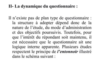 II- La dynamique du questionnaire :
Il n’existe pas de plan type de questionnaire :
la structure à adopter dépend donc de la
nature de l’étude, du mode d’administration
et des objectifs poursuivis. Toutefois, pour
que l’intérêt du répondant soit maintenu, il
est nécessaire que le questionnaire ait une
logique interne apparente. Plusieurs études
respectent le principe de l’entonnoir illustré
dans le schéma suivant :
 