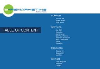 TABLE OF CONTENT 
COMPANY 
Who we are 
Where we are 
What we do 
SERVICES 
Our CSR 
Recycling 
Maintenance 
Call Flow Process 
Hardware distribution 
IMAC / Relocation 
Rental 
Upgrades 
PRODUCTS 
Catalog 1/2 
Catalog 2/2 
Logistics 
WHY IBR 
Facts &Figures 
Why IBR 
Contact 
 