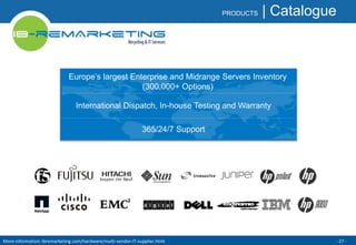 PRODUCTS | Catalogue 
Europe’s largest Enterprise and Midrange Servers Inventory 
(300,000+ Options) 
International Dispatch, In-house Testing and Warranty 
365/24/7 Support 
More information: ibremarketing.com/hardware/multi-vendor-IT-supplier.html - 27 - 
 
