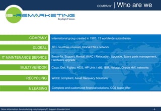 COMPANY 
GLOBAL 
IT MAINTENANCE SERVICE 
MULTI VENDOR 
RECYCLING 
COMPANY | Who are we 
International group created in 1983, 13 worldwide subsidiaries 
80+ countries covered, Global FSLs network 
Break-fix, Support, Rental, IMAC / Relocation, Upgrade, Spare parts management, 
Hardware upgrade 
Cisco, Dell, Fujitsu, HDS, HP Unix / x86, IBM, Netapp, Oracle HW, networks 
WEEE compliant, Asset Recovery Solutions 
& LEASING Complete and customized financial solutions, CO2 lease offer 
More information: ibremarketing.com/company/IT-Support-Provider.html - 4 - 
 