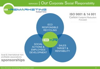 SERVICES | Our Corporate Social Responsibility 
SOCIAL 
ACTIONS & 
EMPLOYEES 
DEVELOPMENT 
local & international non-profitable 
associations 
sponsorships 
ECO 
RESPONSIBLE 
RECYCLING 
ISO 9001 & 14 001 
Carbon Footprint Reduction 
SALES 
TARGET & 
RENTABILITY 
Focused 
More information: ibremarketing.com/company/csr.html - 9 - 
 