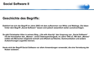Social Software II Geschichte des Begriffs: Etabliert hat sich der Begriff im Jahre 2002 mit dem aufkommen von Wikis und Weblogs. Die Ideen hinter dem Begriff „Social Software“ lassen sich jedoch wesentlich weiter zurückverfolgen.  So gibt Christopher Allen in seinem Blog  „Life with Alacrity “ den Ursprung von „Social Software“ mit der Konzeption des „Memex“, einem Datenspeichergerät, im Jahre 1945 an. Mit dem „Memex“ sollten die Menschen möglichst schnell und effizient auf Bücher, Kommunikation und andere Aufzeichnungen zugreifen können. Heute wird der Begriff Social Software vor allem Anwendungen verwendet, die eine Vernetzung der Nutzer zulassen.  