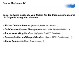 Social Software IV Social Software lässt sich, vom Nutzen für den User ausgehend, grob in folgende Kategorien einteilen: Shared Content Services  (Youtube, Flickr, Wordpress…) Collaborative Content Managememt  (Wikipedia, Readers-Edition…) Social Networking Services  (MySpace, StudiVZ, Facebook…) Communication and Support Services  (Skype, MSN, Google Maps…) Social Commerce  (Ebay, Amazon.com…) 