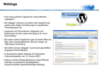 Weblogs Sind online geführte Tagebücher (meist öffentlich zugänglich) Die „Blogger“ (Autoren) schreiben über Aspekte ihres Lebens oder stellen ihre Meinungen in spezifischen Themengruppen dar Austausch von Informationen, Gedanken und Erfahrungen mit den Lesern des Blogs (z.B. durch Kommentare) Die ersten Online-Tagebücher gab es bereits Mitte der 90er Jahre (Cybertagebücher, Moving Target), ab 1999 starke Verbreitung Seit 2004 wird das „Bloggen“ zunehmend geschäftlich eingesetzt (Online-Medien) In Deutschland gelten Weblogs als Telemedien (Telemediengesetz vom 18. Januar 2007) Dadurch werden Weblog-Betreibern einige Pflichten auferlegt: journalistische Sorgfaltspflicht, Impressumspflicht (geschäftsmäßige Weblogs) 
