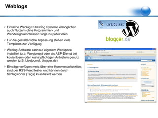 Weblogs Einfache Weblog Publishing Systeme ermöglichen auch Nutzern ohne Programmier- und Webdesignkenntnissen Blogs zu publizieren Für die gestalterische Anpassung stehen viele Templates zur Verfügung Weblog-Software kann auf eigenem Webspace installiert (z.b. Wordpress) oder als ASP-Dienst bei kostenlosen oder kostenpflichtigen Anbietern genutzt werden (z.B. Livejournal, blogger.de) Einträge verfügen meist über eine Kommentarfunktion, sind per RSS-Feed lesbar und können durch Schlagwörter (Tags) klassifiziert werden 