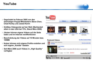YouTube Gegründet im Februar 2005 von den ehemaligen Paypal-Mitarbeitern  Steve Chen, Chad Hurley und Jawed Karim Größtes Videoportal auf der Welt  ( Marktanteil allein in den USA bei 73%, Stand März 2008) ( Nutzer können eigene Videos auf die Seite laden und im Internet veröffentlichen Beschränkung der Videos auf 10 Minuten bzw. 100MB Nutzer können sich eigene Profile erstellen und sich eigene „Kanäle“ basteln Seit März 2008 auch Videos in „High Quality“ verfügbar 