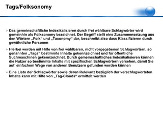 Tags/Folksonomy Das gemeinschaftliche Indexikalisieren durch frei wählbare Schlagwörter wird gemeinhin als Folksonomy bezeichnet. Der Begriff stellt eine Zusammensetzung aus den Wörtern „Folk“ und „Taxonomy“ dar, beschreibt also dass Klassifizieren durch gewöhnliche Personen  Hierbei werden mit Hilfe von frei wählbaren, nicht vorgegebenen Schlagwörtern, so genannten „Tags“ bestimmte Inhalte gekennzeichnet und für öffentliche Suchmaschinen gekennzeichnet. Durch gemeinschaftliches Indexikalisieren können die Nutzer so bestimmte Inhalte mit spezifischen Schlagwörtern versehen, damit Sie auf  einfachem Wege von anderen Benutzern gefunden werden können Eine Liste der Schlagwörter sowie deren Relevanz bezüglich der verschlagworteten Inhalte kann mit Hilfe von „Tag-Clouds“ ermittelt werden  