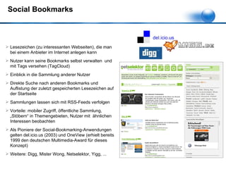 Social Bookmarks Lesezeichen (zu interessanten Webseiten), die man bei einem Anbieter im Internet anlegen kann Nutzer kann seine Bookmarks selbst verwalten  und mit Tags versehen (TagCloud) Einblick in die Sammlung anderer Nutzer Direkte Suche nach anderen Bookmarks und Auflistung der zuletzt gespeicherten Lesezeichen auf der Startseite Sammlungen lassen sich mit RSS-Feeds verfolgen Vorteile: mobiler Zugriff, öffentliche Sammlung, „Stöbern“ in Themengebieten, Nutzer mit  ähnlichen Interessen beobachten Als Pioniere der Social-Bookmarking-Anwendungen gelten del.icio.us (2003) und OneView (erhielt bereits 1999 den deutschen Multimedia-Award für dieses Konzept) Weitere: Digg, Mister Wong, Netselektor, Yigg, ... 