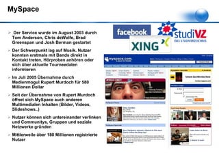 MySpace Der Service wurde   im August 2003 durch Tom Anderson, Chris deWolfe, Brad Greenspan und Josh Berman gestartet Der Schwerpunkt lag auf Musik. Nutzer konnten erstmals mit Bands direkt in Kontakt treten, Hörproben anhören oder sich über aktuelle Tourneedaten informieren Im Juli 2005 Übernahme durch Medienmogul Rupert Murdoch für 580 Millionen Dollar Seit der Übernahme von Rupert Murdoch öffnet sich MySpace auch anderen Multimedialen Inhalten (Bilder, Videos, Slideshows..) Nutzer können sich untereinander verlinken und Communitys, Gruppen und soziale Netzwerke gründen Mittlerweile über 180 Millionen registrierte Nutzer 