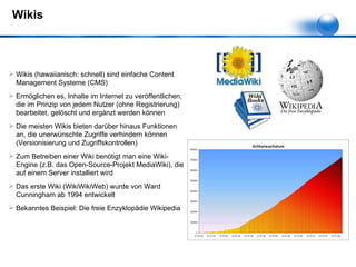 Wikis Wikis (hawaiianisch: schnell) sind einfache Content Management Systeme (CMS) Ermöglichen es, Inhalte im Internet zu veröffentlichen, die im Prinzip von jedem Nutzer (ohne Registrierung) bearbeitet, gelöscht und ergänzt werden können Die meisten Wikis bieten darüber hinaus Funktionen an, die unerwünschte Zugriffe verhindern können (Versionisierung und Zugriffskontrollen) Zum Betreiben einer Wiki benötigt man eine Wiki-Engine (z.B. das Open-Source-Projekt MediaWiki), die auf einem Server installiert wird Das erste Wiki (WikiWikiWeb) wurde von Ward Cunningham ab 1994 entwickelt Bekanntes Beispiel: Die freie Enzyklopädie Wikipedia 