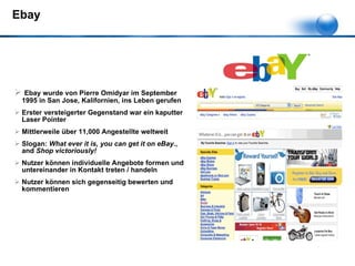 Ebay  Ebay wurde von Pierre Omidyar im September 1995 in San Jose, Kalifornien, ins Leben gerufen Erster versteigerter Gegenstand war ein kaputter Laser Pointer Mittlerweile über 11,000 Angestellte weltweit Slogan:  What ever it is, you can get it on eBay. , and  Shop victoriously!   Nutzer können individuelle Angebote formen und untereinander in Kontakt treten / handeln Nutzer können sich gegenseitig bewerten und kommentieren 