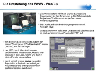 Die Entstehung des WWW - Web 0.5 Das Web entstand 1989 am CERN (Europäische Organisation für Kernforschung) in Genf (Schweiz) als Projekt von Tim Berners-Lee (Aufbau eines Hypertextsystems) Ziel: Austausch von Forschungsergebnissen mit Kollegen (B2B) Vorteile: Im WWW kann man unidirektional verlinken und es baut auf einem freien Protokoll (HTTP) auf Tim Berners-Lee entwickelte zudem den ersten Webbrowser („WorldWideWeb“, später „Nexus“), nur Textanzeige der 1993 durch Marc Andreessen veröffentlichte Webbrowser „Mosaic“ war erstmals in der Lage, Grafik und Text in einem Fenster darzustellen damit verhalf er dem WWW zu großer Popularität außerhalb der bisherigen Nutzerkreise und ermöglichte ihm ein explosionsartiges Wachstum 