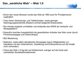 Das „werbliche Web“ – Web 1.0 Durch den neuen Browser wurde das Web ab 1993 auch für Privatpersonen zugänglich Trotz hoher Verbindungs- und Telefonkosten, sowie geringer Übertragungsbandbreite (Modem) schnell steigende Nutzerzahlen Der Handel reagierte unmittelbar und entdeckte das WWW als Verkaufs- und Werbeplattform Daraufhin brachten hauptsächlich die gewerblichen Anbieter das Web voran (durch Firmenhomepages und Online-Shops) B2C-Beziehung Statische, meist selten aktualisierte Homepages (kaum Möglichkeiten zur Interaktion mit den Unternehmen, Gestaltung und Einflussnahme auf die Inhalte nicht vorhanden) Fokus des Web 1.0 lag klar auf Infotainment, weniger auf die heute weit verbreiteten Sozialisationselemente 