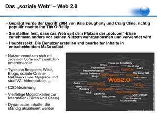 Das „soziale Web“ – Web 2.0 Geprägt wurde der Begriff 2004 von Dale Dougherty und Craig Cline, richtig populär machte ihn Tim O‘Reilly Sie stellten fest, dass das Web seit dem Platzen der „dotcom“-Blase zunehmend anders von seinen Nutzern wahrgenommen und verwendet wird Hauptaspekt: Die Benutzer erstellen und bearbeiten Inhalte in entscheidendem Maße selbst Nutzer vernetzen sich mit „sozialer Software“ zusätzlich untereinander Typische Beispiele: Wikis, Blogs, soziale Online-Netzwerke wie Myspace und studiVZ, Videoportale, ... C2C-Beziehung Vielfältige Möglichkeiten zur Interaktion (Foren und Chats) Dynamische Inhalte, die ständig aktualisiert werden 