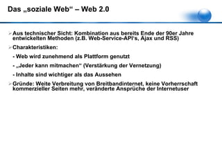 Das „soziale Web“ – Web 2.0 Aus technischer Sicht: Kombination aus bereits Ende der 90er Jahre entwickelten Methoden (z.B. Web-Service-API‘s, Ajax und RSS) Charakteristiken:  - Web wird zunehmend als Plattform genutzt - „Jeder kann mitmachen“ (Verstärkung der Vernetzung) - Inhalte sind wichtiger als das Aussehen Gründe: Weite Verbreitung von Breitbandinternet, keine Vorherrschaft kommerzieller Seiten mehr, veränderte Ansprüche der Internetuser 