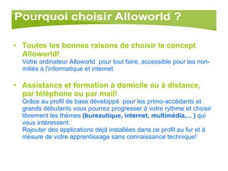 Toutes les bonnes raisons de choisir le concept Alloworld! Votre ordinateur Alloworld  pour tout faire, accessible pour les non-initiés à l'informatique et internet. Assistance et formation à domicile ou à distance, par téléphone ou par mail! Grâce au profil de base développé  pour les primo-accédants et grands débutants vous pourrez progresser à votre rythme et choisir librement les thèmes  (bureautique, internet, multimédia,... )  qui vous intéressent.  Rajouter des applications déjà installées dans ce profil au fur et à mesure de votre apprentissage sans connaissance technique! 