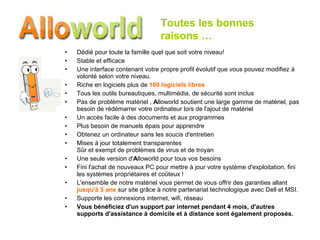 Dédié pour toute la famille quel que soit votre niveau!  Stable et efficace  Une interface contenant votre propre profil évolutif que vous pouvez modifiez à volonté selon votre niveau.  Riche en logiciels plus de  160 logiciels libres Tous les outils bureautiques, multimédia, de sécurité sont inclus  Pas de problème matériel ,  A lloworld soutient une large gamme de matériel, pas besoin de rédémarrer votre ordinateur lors de l'ajout de matériel  Un accès facile à des documents et aux programmes Plus besoin de manuels épais pour apprendre Obtenez un ordinateur sans les soucis d'entretien Mises à jour totalement transparentes Sûr et exempt de problèmes de virus et de troyan Une seule version d' A lloworld pour tous vos besoins  Fini l'achat de nouveaux PC pour mettre à jour votre système d'exploitation, fini les systèmes propriétaires et coûteux !  L'ensemble de notre matériel vous permet de vous offrir des garanties allant  jusqu'à 5 ans  sur site grâce à notre partenariat technologique avec Dell et MSI. Supporte les connexions internet, wifi, réseau   Vous bénéficiez d'un support par internet pendant 4 mois, d'autres supports d'assistance à domicile et à distance sont également proposés.   Toutes les bonnes  raisons … 
