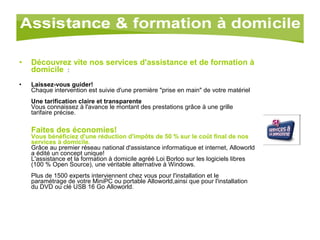 Découvrez vite nos services d'assistance et de formation à domicile   :  Laissez-vous guider! Chaque intervention est suivie d'une première "prise en main" de votre matériel Une tarification claire et transparente Vous connaissez à l'avance le montant des prestations grâce à une grille tarifaire précise. Faites des économies! Vous bénéficiez d'une réduction d'impôts de 50 % sur le coût final de nos services à domicile.   Grâce au premier réseau national d'assistance informatique et internet, Alloworld a édité un concept unique! L'assistance et la formation à domicile agréé Loi Borloo sur les logiciels libres (100 % Open Source), une véritable alternative à Windows. Plus de 1500 experts interviennent chez vous pour l'installation et le paramétrage de votre MiniPC ou portable Alloworld,ainsi que pour l'installation du DVD ou clé USB 16 Go Alloworld. 