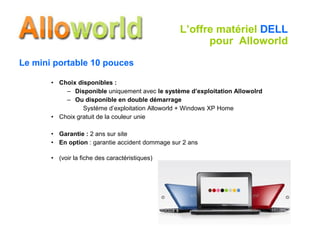 Le mini portable 10 pouces Choix disponibles : Disponible  uniquement avec  le système d’exploitation Allowolrd Ou disponible en double démarrage Système d’exploitation Alloworld + Windows XP Home Choix gratuit de la couleur unie Garantie :  2 ans sur site En option  : garantie accident dommage sur 2 ans (voir la fiche des caractéristiques) L’offre matériel  DELL  pour  Alloworld 