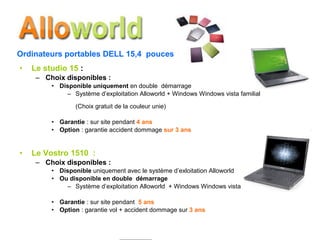 Le studio 15  : Choix disponibles : Disponible uniquement  en double  démarrage Système d’exploitation Alloworld + Windows Windows vista familial (Choix gratuit de la couleur unie) Garantie  : sur site pendant  4 ans Option  : garantie accident dommage  sur 3 ans Le Vostro 1510  : Choix disponibles : Disponible  uniquement avec le système d’exloitation Alloworld Ou disponible en double  démarrage Système d’exploitation Alloworld  + Windows Windows vista familial Garantie  : sur site pendant  5 ans Option  : garantie vol + accident dommage sur  3 ans Ordinateurs portables DELL 15,4  pouces 