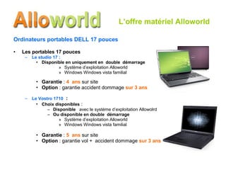 Ordinateurs portables DELL 17 pouces Les portables 17 pouces Le studio 17 : Disponible en uniquement en  double  démarrage Système d’exploitation Alloworld Windows Windows vista familial Garantie  :  4  ans  sur site Option  : garantie accident dommage  sur 3 ans Le Vostro 1710   : Choix disponibles  : Disponible  avec le système d’exploitation Allowolrd  Ou disponible en double  démarrage Système d’exploitation Alloworld Windows Windows vista familial Garantie  :  5  ans  sur site Option  : garantie vol +  accident dommage  sur 3 ans L’offre matériel Alloworld 