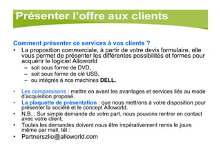 Comment présenter ce services à vos clients ? La proposition commerciale, à partir de votre devis formulaire, elle vous permet de présenter les différentes possibilités et formes pour acquérir le logiciel Alloworld  soit sous forme de DVD,  soit sous forme de clé USB,  ou intégrés à nos machines  DELL. Les comparaisons  : mettre en avant les avantages et services liés au mode d’acquisition proposé. La plaquette de présentation  : que nous mettrons à votre disposition pour présenter la société et le concept Alloworld. N.B. : Sur simple demande de votre part, nous pouvons rentrer en contact avec votre client, Toutes les demandes doivent nous être impérativement remis le jours  même par mail, tél : [email_address] 