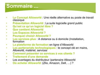 Le Concept Alloworld   : Une réelle alternative au poste de travail classique Présentation Alloworld  : La suite logicielle grand public Qu’est ce qu’un logiciel libre ? Que contient Alloworld Les Espaces Alloworld ? Pourquoi choisir Alloworld ? Les services plus  : A distance ou à domicile (Installation, formation La plateforme de formation  en ligne d’Alloworld Les partenariats technologiques  : le concept clé en mains, Alloworld, matériel, services Comment présenter ce services à vos clients ? Traitement d’une demande Les avantages du distributeur /partenaire Alloworld Où acheter Alloworld   :(Zlio, Amazon, Dell, …) ? 